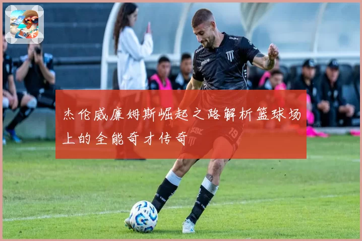 杰伦威廉姆斯崛起之路解析篮球场上的全能奇才传奇