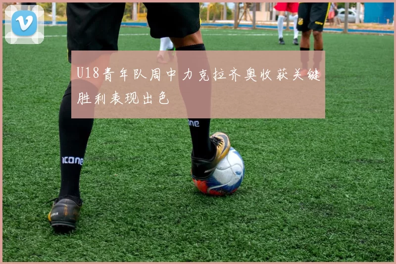 U18青年队周中力克拉齐奥收获关键胜利表现出色