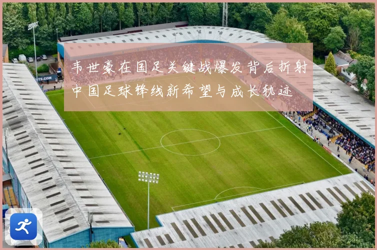 韦世豪在国足关键战爆发背后折射中国足球锋线新希望与成长轨迹