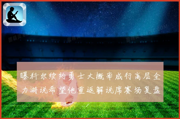 曝科尔续约勇士大概率成行高层全力游说希望他重返解说席赛场复盘