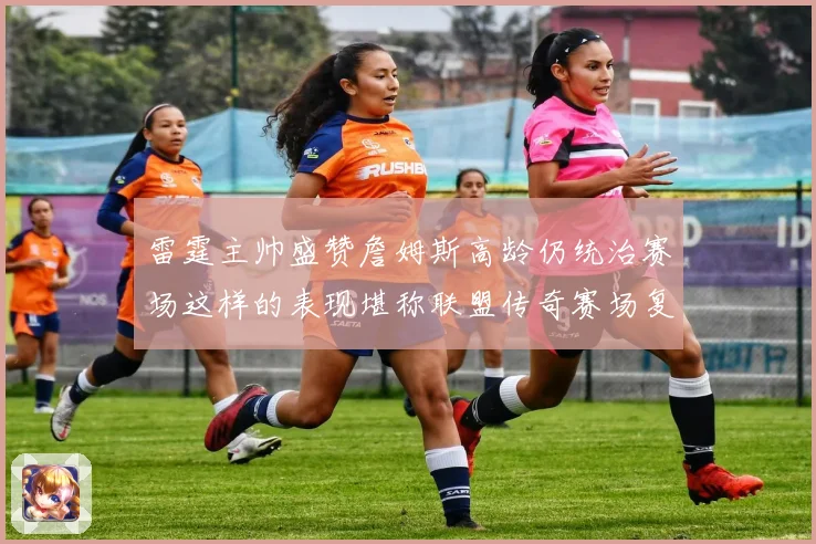 雷霆主帅盛赞詹姆斯高龄仍统治赛场这样的表现堪称联盟传奇赛场复盘