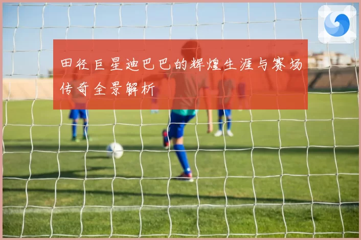 田径巨星迪巴巴的辉煌生涯与赛场传奇全景解析