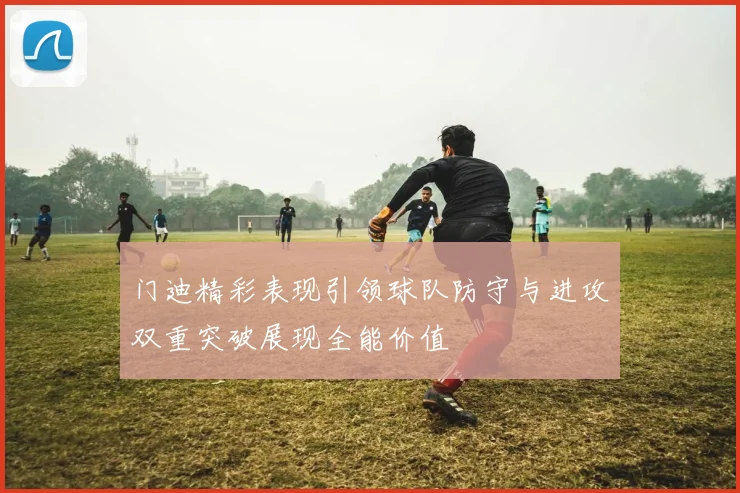 门迪精彩表现引领球队防守与进攻双重突破展现全能价值