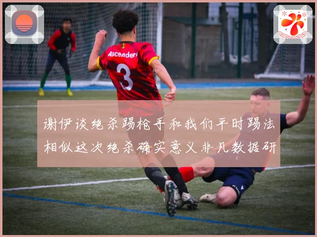 谢伊谈绝杀踢枪手和我们平时踢法相似这次绝杀确实意义非凡数据研判
