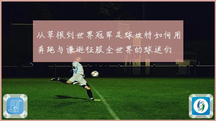 从草根到世界冠军足球坎特如何用奔跑与谦逊征服全世界的球迷们