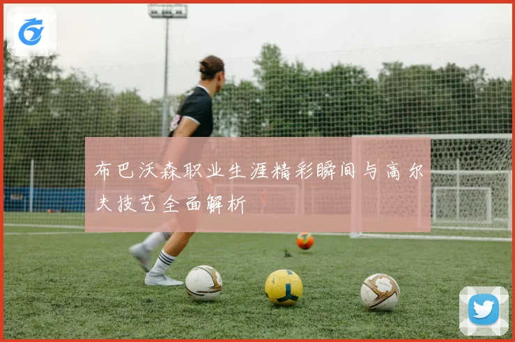 布巴沃森职业生涯精彩瞬间与高尔夫技艺全面解析