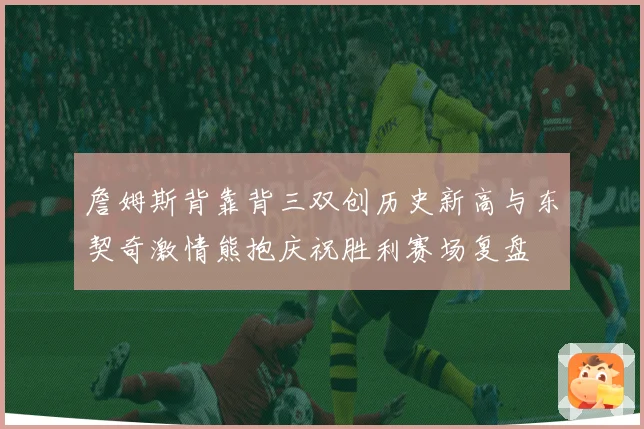 詹姆斯背靠背三双创历史新高与东契奇激情熊抱庆祝胜利赛场复盘