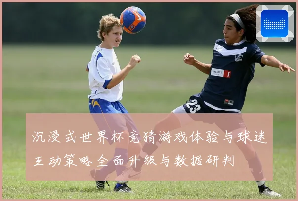 沉浸式世界杯竞猜游戏体验与球迷互动策略全面升级与数据研判