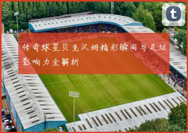 传奇球星贝克汉姆精彩瞬间与足坛影响力全解析