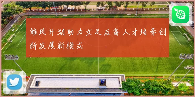 雏凤计划助力女足后备人才培养创新发展新模式