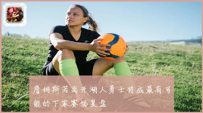 詹姆斯若离开湖人勇士将成最有可能的下家赛场复盘