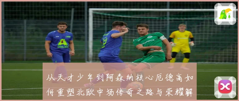 从天才少年到阿森纳核心厄德高如何重塑北欧中场传奇之路与荣耀解析