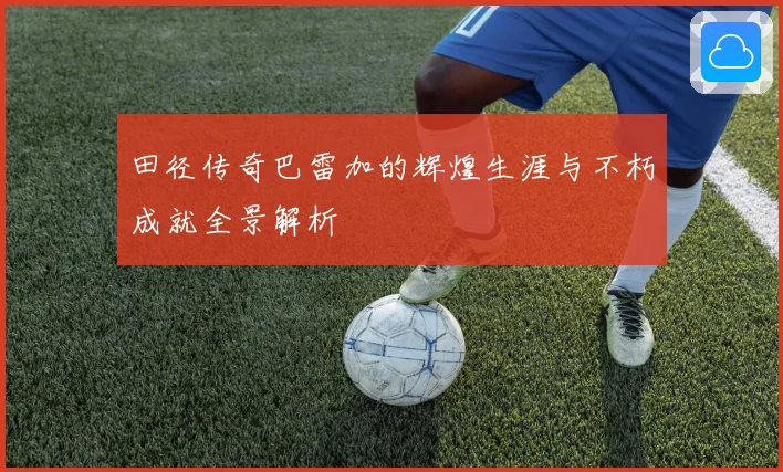 田径传奇巴雷加的辉煌生涯与不朽成就全景解析
