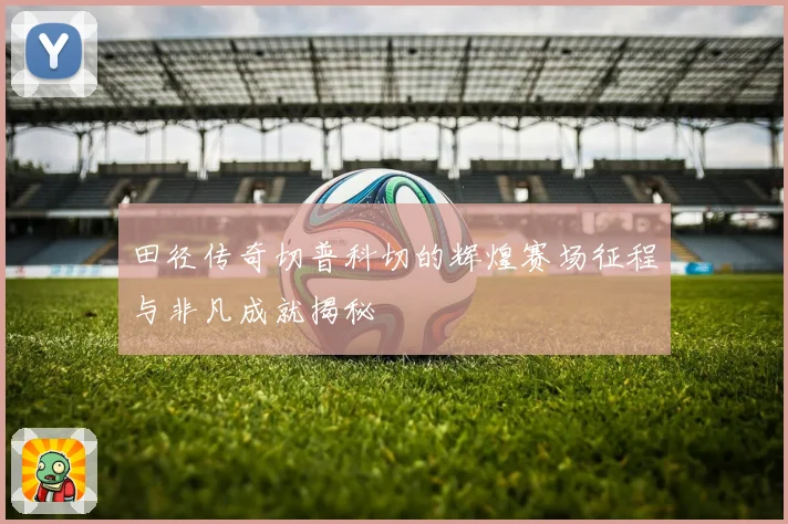 田径传奇切普科切的辉煌赛场征程与非凡成就揭秘