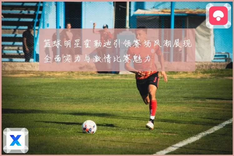 篮球明星霍勒迪引领赛场风潮展现全面实力与激情比赛魅力