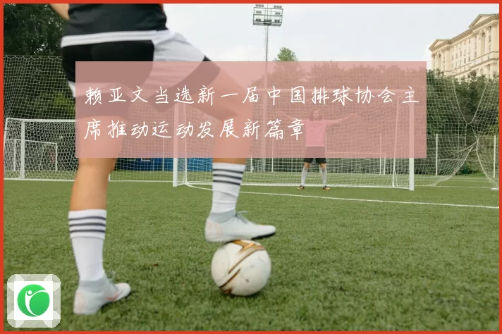 赖亚文当选新一届中国排球协会主席推动运动发展新篇章