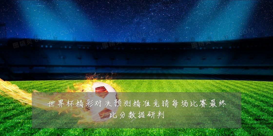世界杯精彩对决预测精准竞猜每场比赛最终比分数据研判
