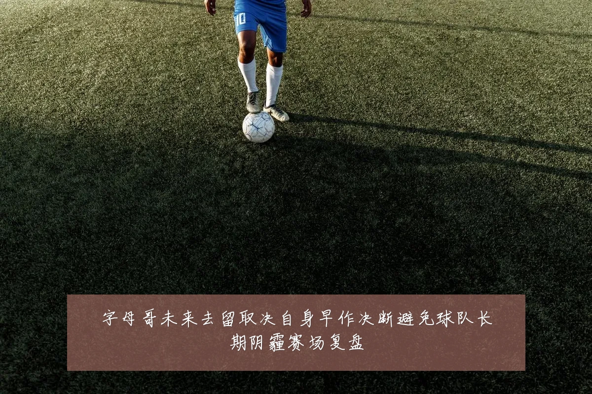 字母哥未来去留取决自身早作决断避免球队长期阴霾赛场复盘